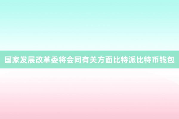 国家发展改革委将会同有关方面比特派比特币钱包